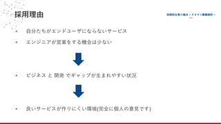 採⽤理由
• ⾃分たちがエンドユーザにならないサービス
• エンジニアが営業をする機会は少ない
• ビジネス と 開発 でギャップが⽣まれやすい状況
• 良いサービスが作りにくい環境(完全に個⼈の意⾒です)
 