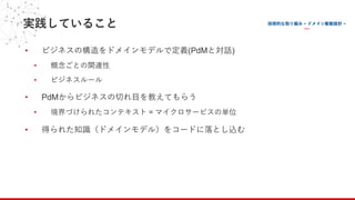 実践していること
• ビジネスの構造をドメインモデルで定義(PdMと対話)
• 概念ごとの関連性
• ビジネスルール
• PdMからビジネスの切れ⽬を教えてもらう
• 境界づけられたコンテキスト = マイクロサービスの単位
• 得られた知識（ドメインモデル）をコードに落とし込む
 