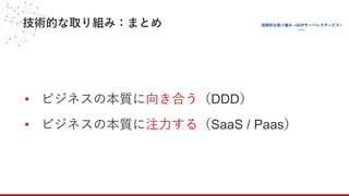 技術的な取り組み：まとめ
• ビジネスの本質に向き合う（DDD）
• ビジネスの本質に注⼒する（SaaS / Paas）
 