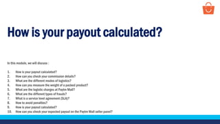 How is your payout calculated?
In this module, we will discuss :
1. How is your payout calculated?
2. How can you check your commission details?
3. What are the different modes of logistics?
4. How can you measure the weight of a packed product?
5. What are the logistic charges at Paytm Mall?
6. What are the different types of frauds?
7. What is a service level agreement (SLA)?
8. How to avoid penalties?
9. How is your payout calculated?
10. How can you check your expected payout on the Paytm Mall seller panel?
 