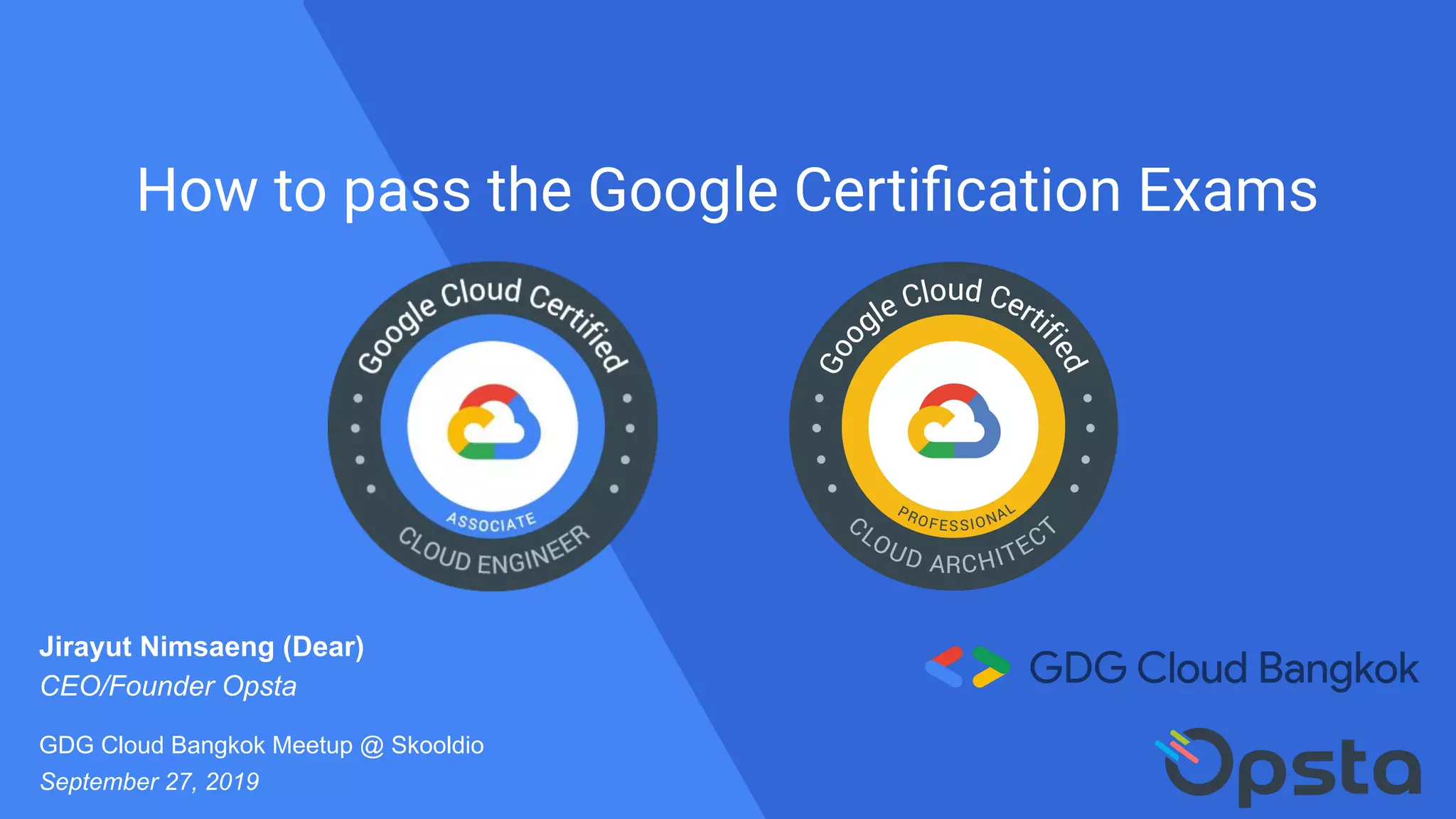 How to pass the Google Certiﬁcation Exams
Jirayut Nimsaeng (Dear)
CEO/Founder Opsta
GDG Cloud Bangkok Meetup @ Skooldio
September 27, 2019
 