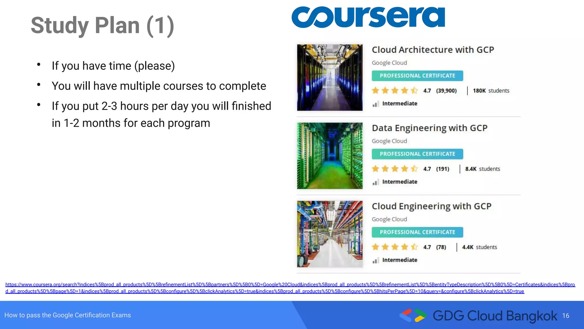 16How to pass the Google Certiﬁcation Exams
Study Plan (1)
• If you have time (please)
• You will have multiple courses to complete
• If you put 2-3 hours per day you will ﬁnished
in 1-2 months for each program
https://www.coursera.org/search?indices%5Bprod_all_products%5D%5BreﬁnementList%5D%5Bpartners%5D%5B0%5D=Google%20Cloud&indices%5Bprod_all_products%5D%5BreﬁnementList%5D%5BentityTypeDescription%5D%5B0%5D=Certiﬁcates&indices%5Bpro
d_all_products%5D%5Bpage%5D=1&indices%5Bprod_all_products%5D%5Bconﬁgure%5D%5BclickAnalytics%5D=true&indices%5Bprod_all_products%5D%5Bconﬁgure%5D%5BhitsPerPage%5D=10&query=&conﬁgure%5BclickAnalytics%5D=true
 