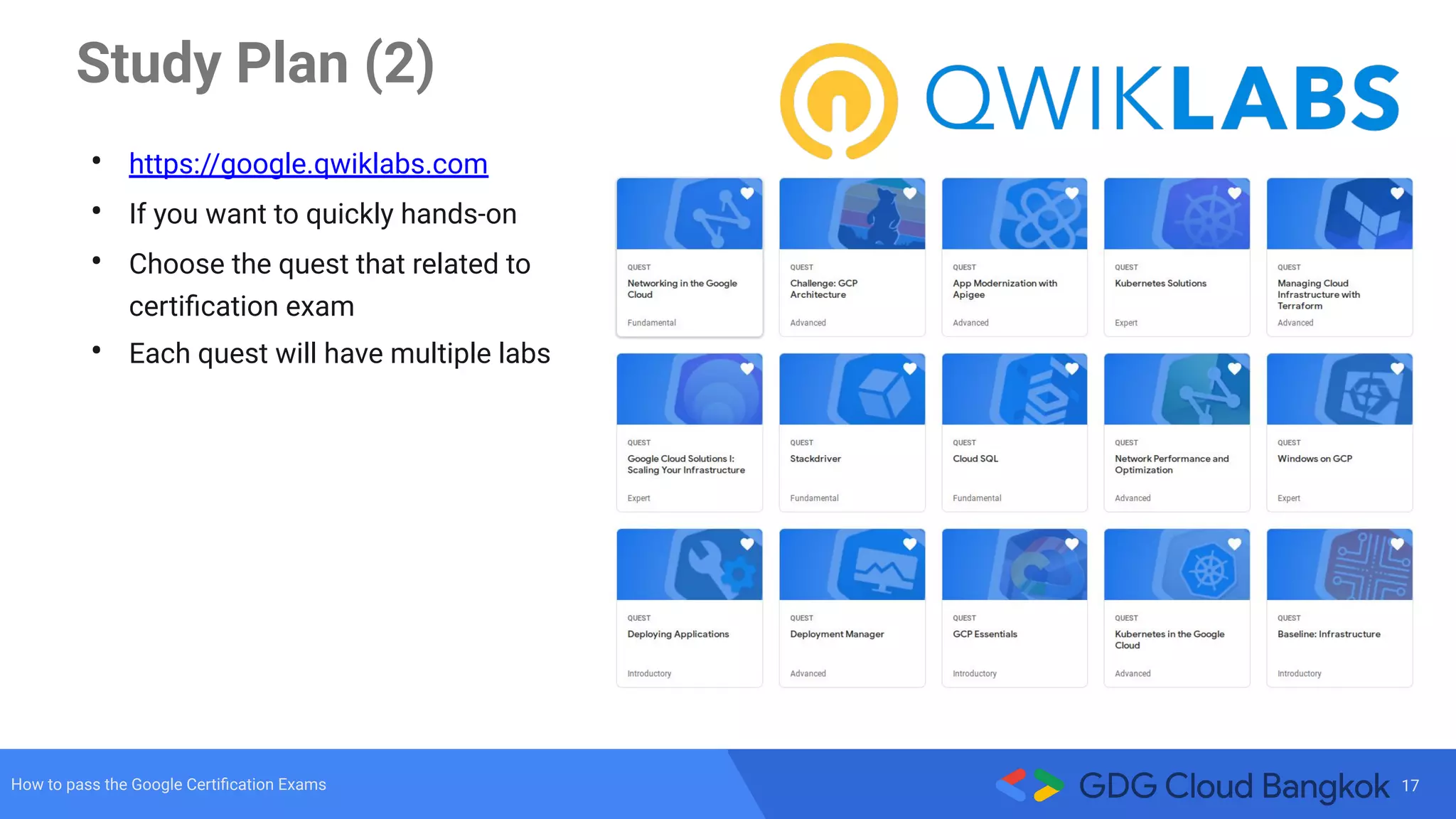 17How to pass the Google Certiﬁcation Exams
Study Plan (2)
• https://google.qwiklabs.com
• If you want to quickly hands-on
• Choose the quest that related to
certiﬁcation exam
• Each quest will have multiple labs
 