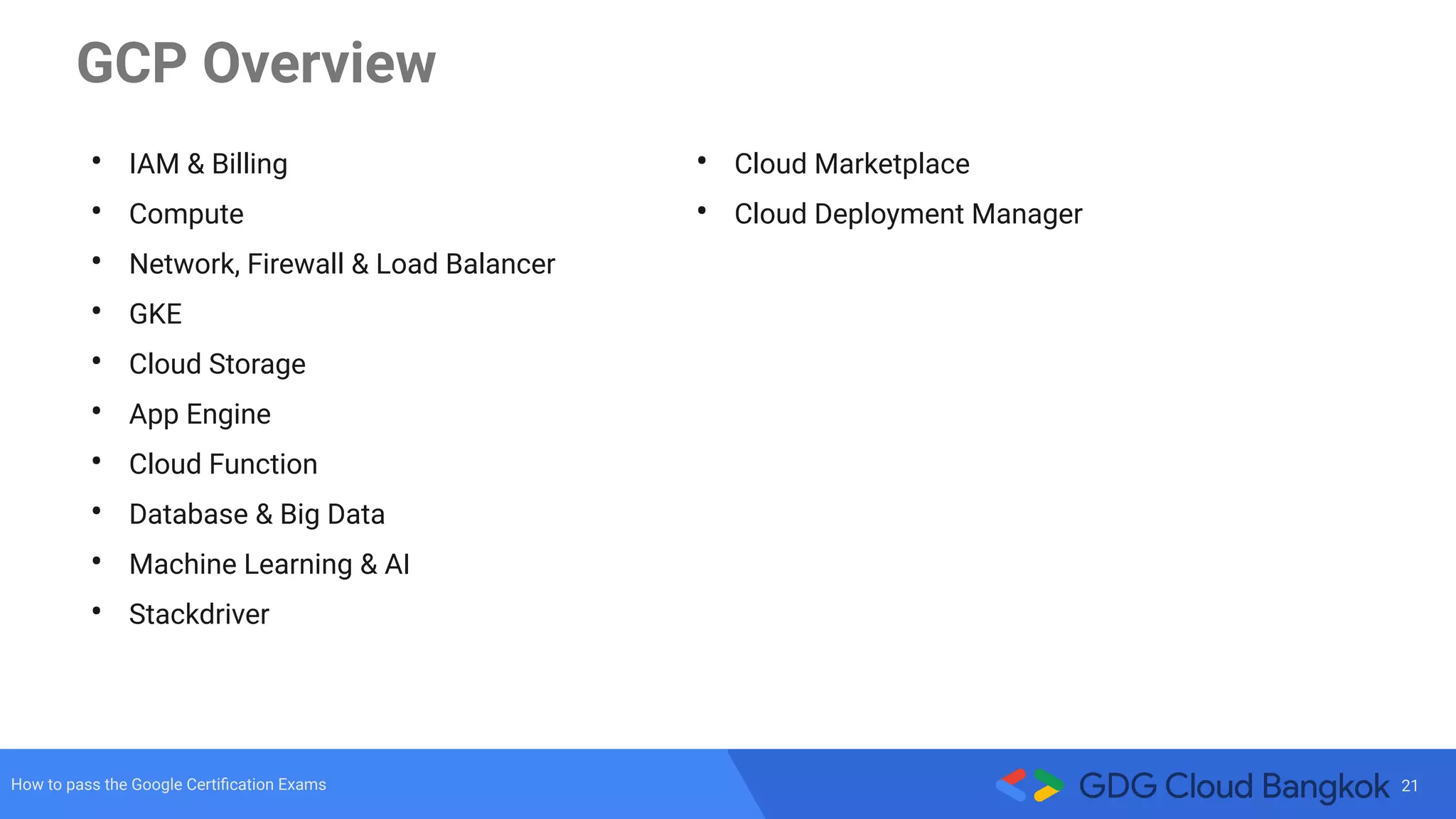 21How to pass the Google Certiﬁcation Exams
GCP Overview
• IAM & Billing
• Compute
• Network, Firewall & Load Balancer
• GKE
• Cloud Storage
• App Engine
• Cloud Function
• Database & Big Data
• Machine Learning & AI
• Stackdriver
• Cloud Marketplace
• Cloud Deployment Manager
 