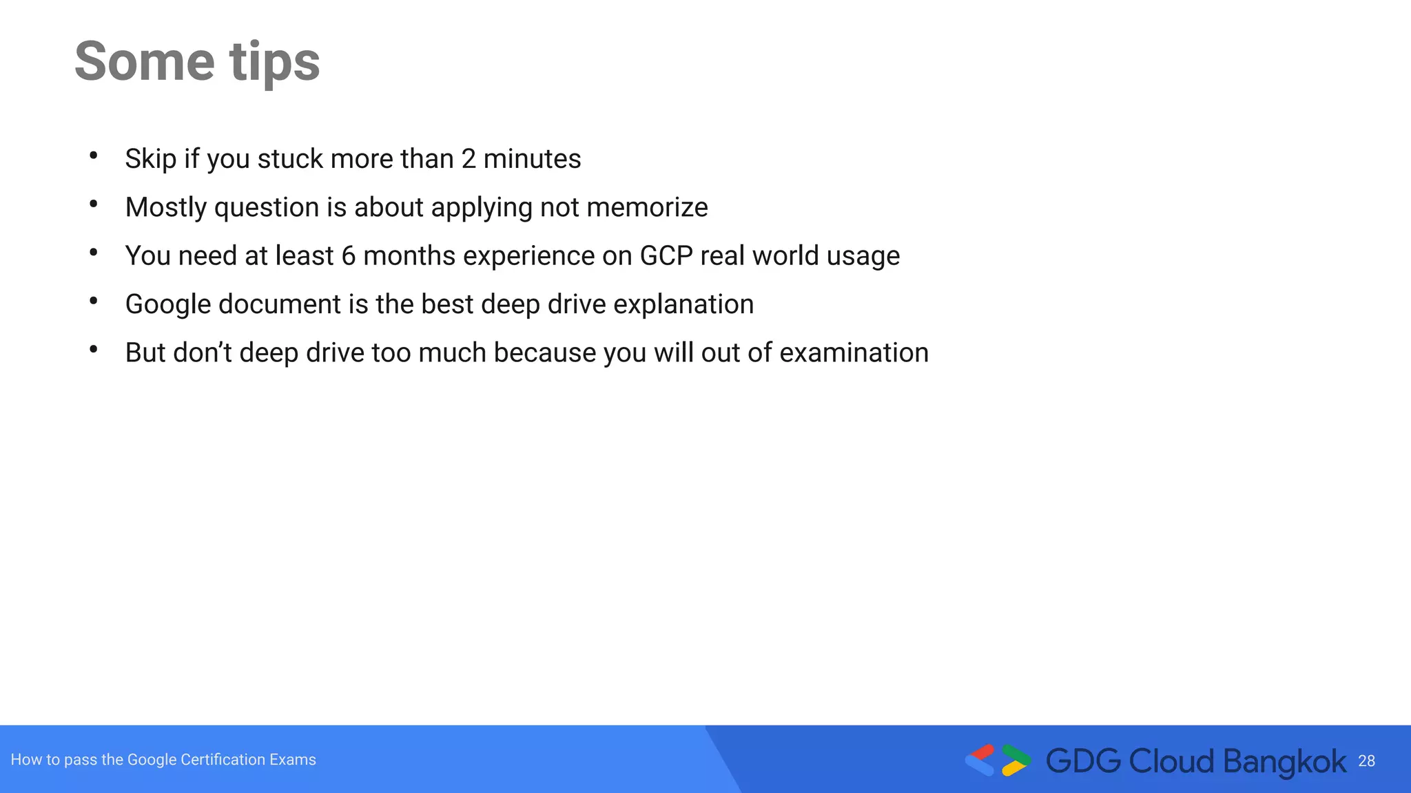 28How to pass the Google Certiﬁcation Exams
Some tips
• Skip if you stuck more than 2 minutes
• Mostly question is about applying not memorize
• You need at least 6 months experience on GCP real world usage
• Google document is the best deep drive explanation
• But don’t deep drive too much because you will out of examination
 