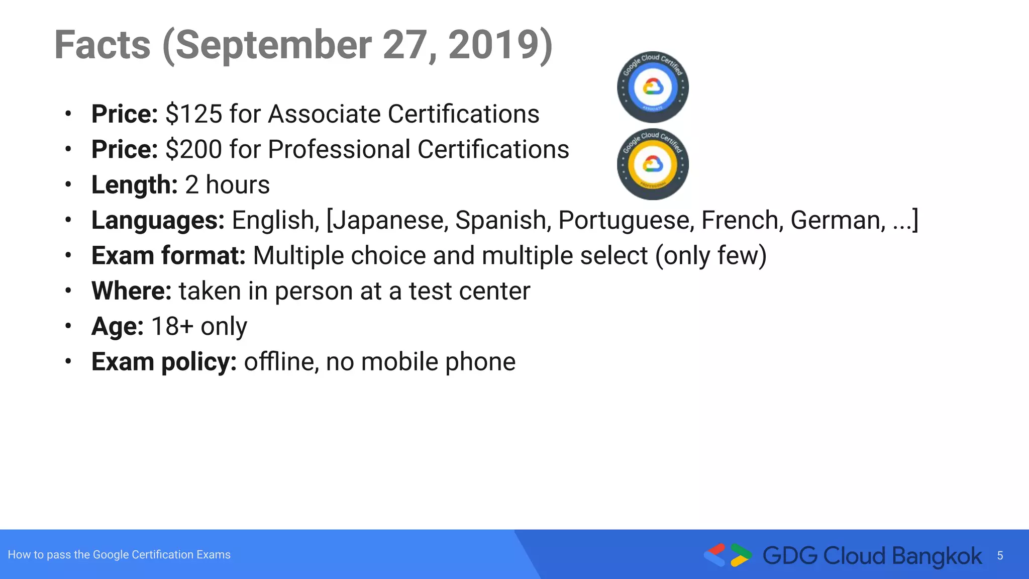 5How to pass the Google Certiﬁcation Exams
Facts (September 27, 2019)
• Price: $125 for Associate Certiﬁcations
• Price: $200 for Professional Certiﬁcations
• Length: 2 hours
• Languages: English, [Japanese, Spanish, Portuguese, French, German, ...]
• Exam format: Multiple choice and multiple select (only few)
• Where: taken in person at a test center
• Age: 18+ only
• Exam policy: oﬄine, no mobile phone
 