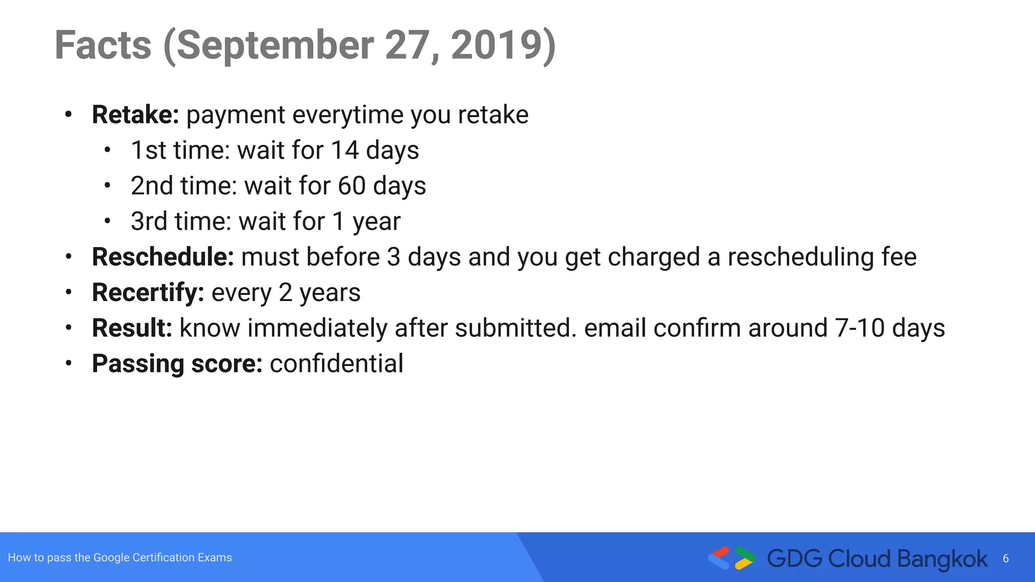 6How to pass the Google Certiﬁcation Exams
Facts (September 27, 2019)
• Retake: payment everytime you retake
• 1st time: wait for 14 days
• 2nd time: wait for 60 days
• 3rd time: wait for 1 year
• Reschedule: must before 3 days and you get charged a rescheduling fee
• Recertify: every 2 years
• Result: know immediately after submitted. email conﬁrm around 7-10 days
• Passing score: conﬁdential
 