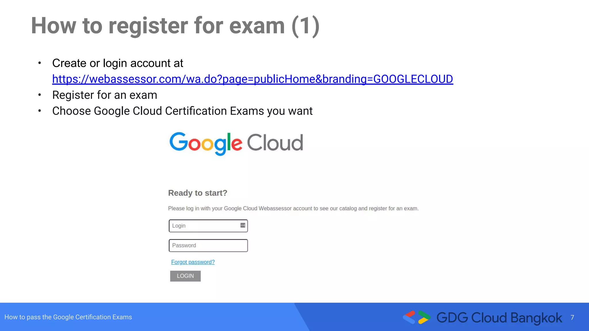 7How to pass the Google Certiﬁcation Exams
How to register for exam (1)
• Create or login account at
https://webassessor.com/wa.do?page=publicHome&branding=GOOGLECLOUD
• Register for an exam
• Choose Google Cloud Certiﬁcation Exams you want
 