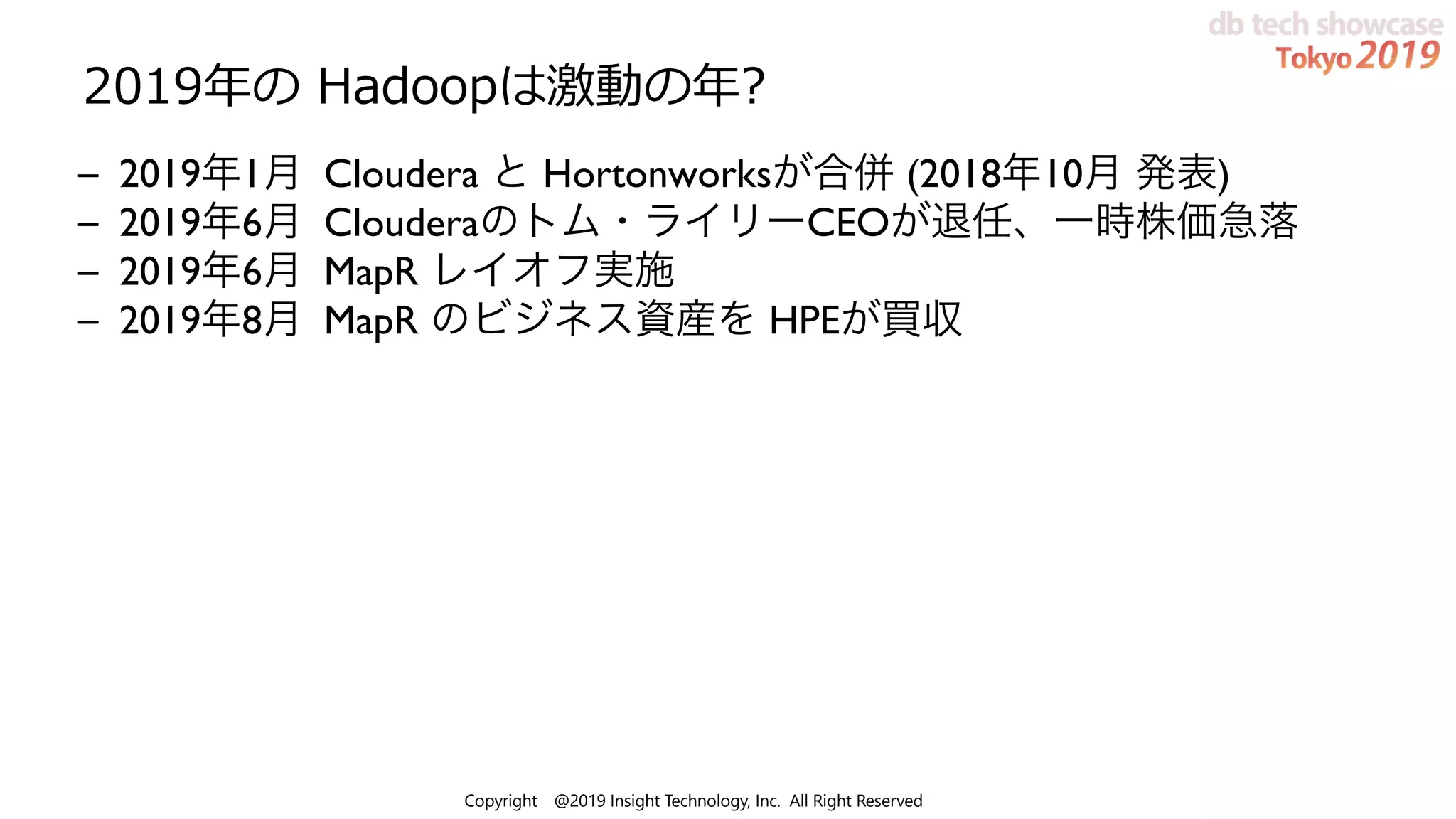 Copyright @2019 Insight Technology, Inc. All Right Reserved
2019年の Hadoopは激動の年?
– 2019年1月 Cloudera と Hortonworksが合併 (2018年10月 発表)
– 2019年6月 Clouderaのトム・ライリーCEOが退任、一時株価急落
– 2019年6月 MapR レイオフ実施
– 2019年8月 MapR のビジネス資産を HPEが買収
 