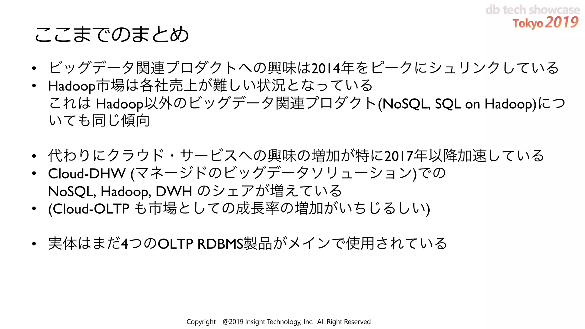 Copyright @2019 Insight Technology, Inc. All Right Reserved
ここまでのまとめ
• ビッグデータ関連プロダクトへの興味は2014年をピークにシュリンクしている
• Hadoop市場は各社売上が難しい状況となっている
これは Hadoop以外のビッグデータ関連プロダクト(NoSQL, SQL on Hadoop)につ
いても同じ傾向
• 代わりにクラウド・サービスへの興味の増加が特に2017年以降加速している
• Cloud-DHW (マネージドのビッグデータソリューション)での
NoSQL, Hadoop, DWH のシェアが増えている
• (Cloud-OLTP も市場としての成長率の増加がいちじるしい)
• 実体はまだ4つのOLTP RDBMS製品がメインで使用されている
 