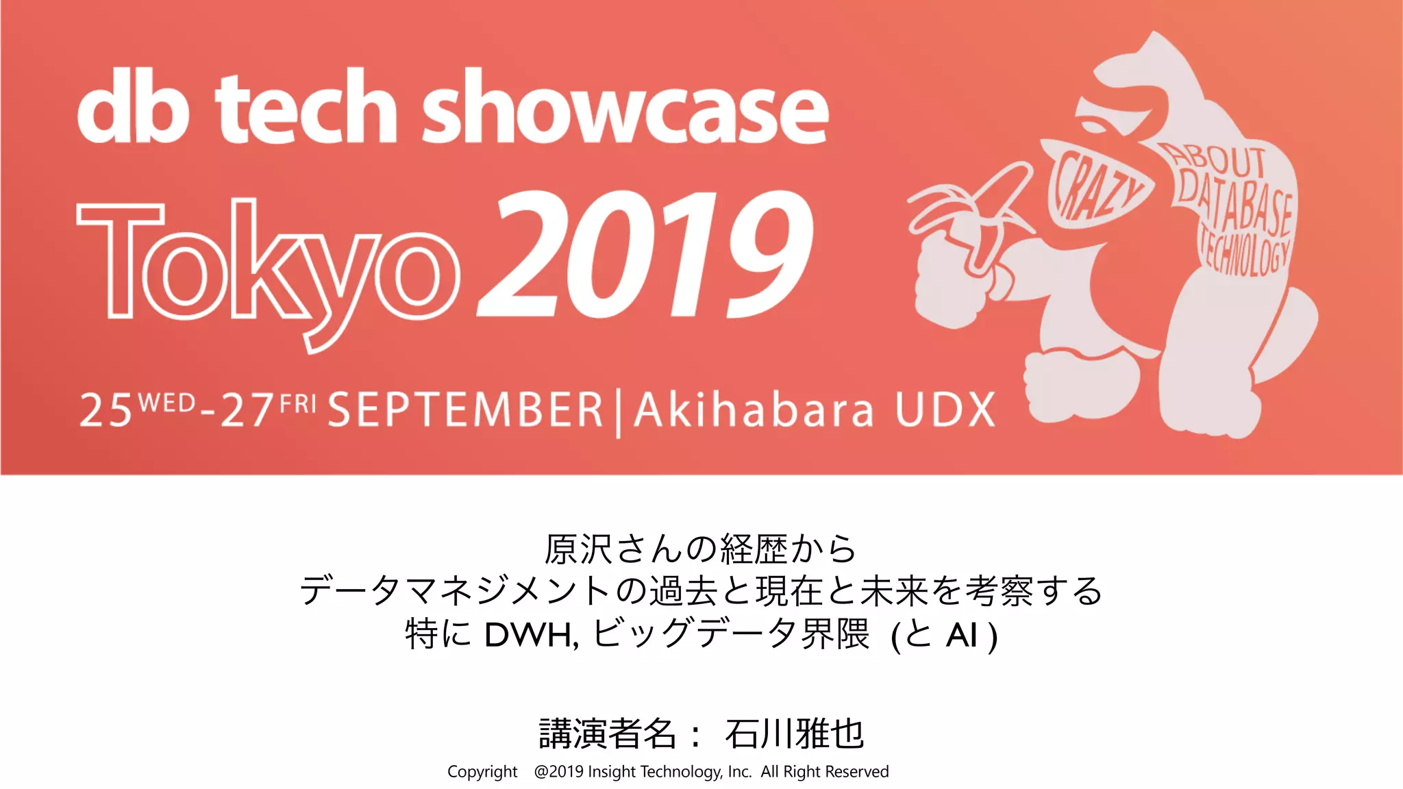 Copyright @2019 Insight Technology, Inc. All Right Reserved
講演者名︓ ⽯川雅也
原沢さんの経歴から
データマネジメントの過去と現在と未来を考察する
特に DWH, ビッグデータ界隈 (と AI )
 