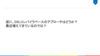逆に、DSLコンパイラベースのアプローチはどうか？ 
最近増えてきているのでは？ 
13 
 