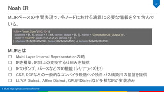 Noah IR 
MLIRとは 
Multi Layer Internal Representationの略 
IRを構築、IR同士の変換する仕組みを提供 
IRのダンプ、パースなどのIO機能 (シリアライズも?) 
CSE, DCEなどの一般的なコンパイラ最適化や独自パス構築用の基盤を提供 
LLVM Dialect、Affine Dialect、GPU用Dialectなど多様なIRが実装済み 
22 
4. MLIR, https://github.com/tensorflow/mlir
MLIRベースの中間表現で、各ノードにおける演算に必要な情報を全て含んで
いる。 
 
 
%10 = "noah.Conv"(%0, %4) {
dilations = [1, 1], group = 1 : i64, kernel_shape = [5, 5], name = "Convolution28_Output_0",
order = "NCHW", pads = [2, 2, 2, 2], strides = [1, 1]
} : (tensor<1x1x28x28xf32>, tensor<8x1x5x5xf32>) -> tensor<1x8x28x28xf32>
 