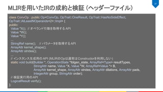 MLIRを用いたIRの成約と検証 (ヘッダーファイル) 
27 
 
 
 
class ConvOp : public Op<ConvOp, OpTrait::OneResult, OpTrait::HasNoSideEffect,
OpTrait::AtLeastNOperands<2>::Impl> {
public:
Value *X(); // オペランド引数を取得する API
Value *W();
Value *Y();
...
StringRef name(); // パラメータを取得する API
ArrayAttr kernel_shape();
ArrayAttr strides();
...
// インスタンス生成用の API (MLIRのOpは通常はConstructorを利用しない)
static void build(Builder *, OperationState *tblgen_state, ArrayRef<Type> resultTypes,
StringAttr name, Value *X, Value *W, ArrayRef<Value *> B,
ArrayAttr kernel_shape, ArrayAttr strides, ArrayAttr dilations, ArrayAttr pads,
IntegerAttr group, StringAttr order);
// 検証実行用のAPI
LogicalResult verify();
};
 