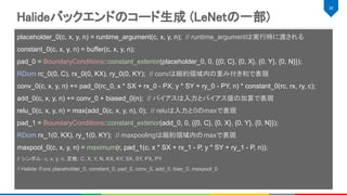 Halideバックエンドのコード生成 (LeNetの一部) 
32 
placeholder_0(c, x, y, n) = runtime_argument(c, x, y, n); // runtime_argumentは実行時に渡される
constant_0(c, x, y, n) = buffer(c, x, y, n);
pad_0 = BoundaryConditions::constant_exterior(placeholder_0, 0, {{0, C}, {0, X}, {0, Y}, {0, N}});
RDom rc_0(0, C), rx_0(0, KX), ry_0(0, KY); // convは縮約領域内の重み付き和で表現
conv_0(c, x, y, n) += pad_0(rc_0, x * SX + rx_0 - PX, y * SY + ry_0 - PY, n) * constant_0(rc, rx, ry, c);
add_0(c, x, y, n) += conv_0 + biased_0(n); // バイアスは入力とバイアス値の加算で表現
relu_0(c, x, y, n) = max(add_0(c, x, y, n), 0); // reluは入力と0のmaxで表現
pad_1 = BoundaryConditions::constant_exterior(add_0, 0, {{0, C}, {0, X}, {0, Y}, {0, N}});
RDom rx_1(0, KX), ry_1(0, KY); // maxpoolingは縮約領域内のmaxで表現
maxpool_0(c, x, y, n) = maximum(r, pad_1(c, x * SX + rx_1 - P, y * SY + ry_1 - P, n));
// シンボル: c, x, y, n, 定数: C, X, Y, N, KX, KY, SX, SY, PX, PY
// Halide::Func placeholder_0, constant_0, pad_0, conv_0, add_0, bias_0, maxpool_0
 