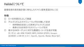 Halideについて 
画像処理の高性能計算に特化したドメイン固有言語(DSL) [3] 
 
特徴 
C++の内部DSLとして実装 
アルゴリズムとスケジューリングを分離して記述 
– 純粋関数型言語による簡素なアルゴリズム記述 
– 最適化方法を指定するスケジューリング記述 
様々なHWターゲットに対する最適化・コード生成が可能 
ターゲット: x86, ARM, POWER, MIPS, NVIDIA GPGPU, Hexagon 
出力形式: LLVM-IR, C/C++, OpenCL, OpenGL, Matlab, Metal など 
 
 
37 
3. Halide, https://halide-lang.org/
 
