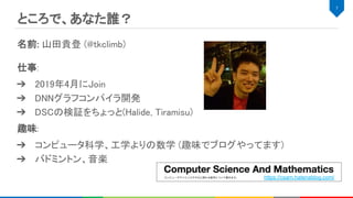 ところで、あなた誰？ 
名前: 山田貴登 (@tkclimb) 
 
仕事:  
➔ 2019年4月にJoin 
➔ DNNグラフコンパイラ開発 
➔ DSCの検証をちょっと(Halide, Tiramisu) 
趣味:  
➔ コンピュータ科学、工学よりの数学 (趣味でブログやってます) 
➔ バドミントン、音楽 
7 
https://csam.hatenablog.com/
 