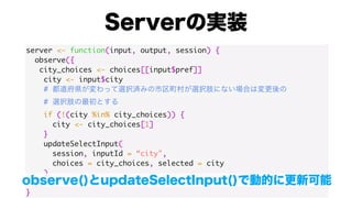 server <- function(input, output, session) {
observe({
city_choices <- choices[[input$pref]]
city <- input$city
#
#
if (!(city %in% city_choices)) {
city <- city_choices[1]
}
updateSelectInput(
session, inputId = “city",
choices = city_choices, selected = city
)
})
}
 