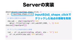 observeEvent(input$map_shape_click, {
p <- input$map_shape_click
#
shp.sub <- shp[[input$pref]] %>%
dplyr::filter(stringr::str_sub(KEY_CODE, 1, 5) %in%
choices[[input$pref]])
#
ind <- sf::st_point(c(p$lng, p$lat), dim = "XY") %>%
sf::st_within(shp.sub) %>% unlist()
})
 