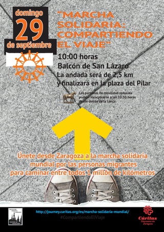 http://journey.caritas.org/es/marcha-solidaria-mundial/
#CompartiendoElViaje
“MARCHA
SOLIDARIA:
COMPARTIENDO
EL VIAJE”
10:00 horas
Balcón de San Lázaro
La andada será de 2,5 km
y finalizará en la plaza del Pilar
Únete desde Zaragoza a la marcha solidaria
mundial por las personas migrantes
para caminar entre todos 1 millón de kilómetros
domingo
de septiembre
29
Las personas de movilidad reducida
podrán incorporarse a las 10:30 horas
desde detrás de la Lonja
 