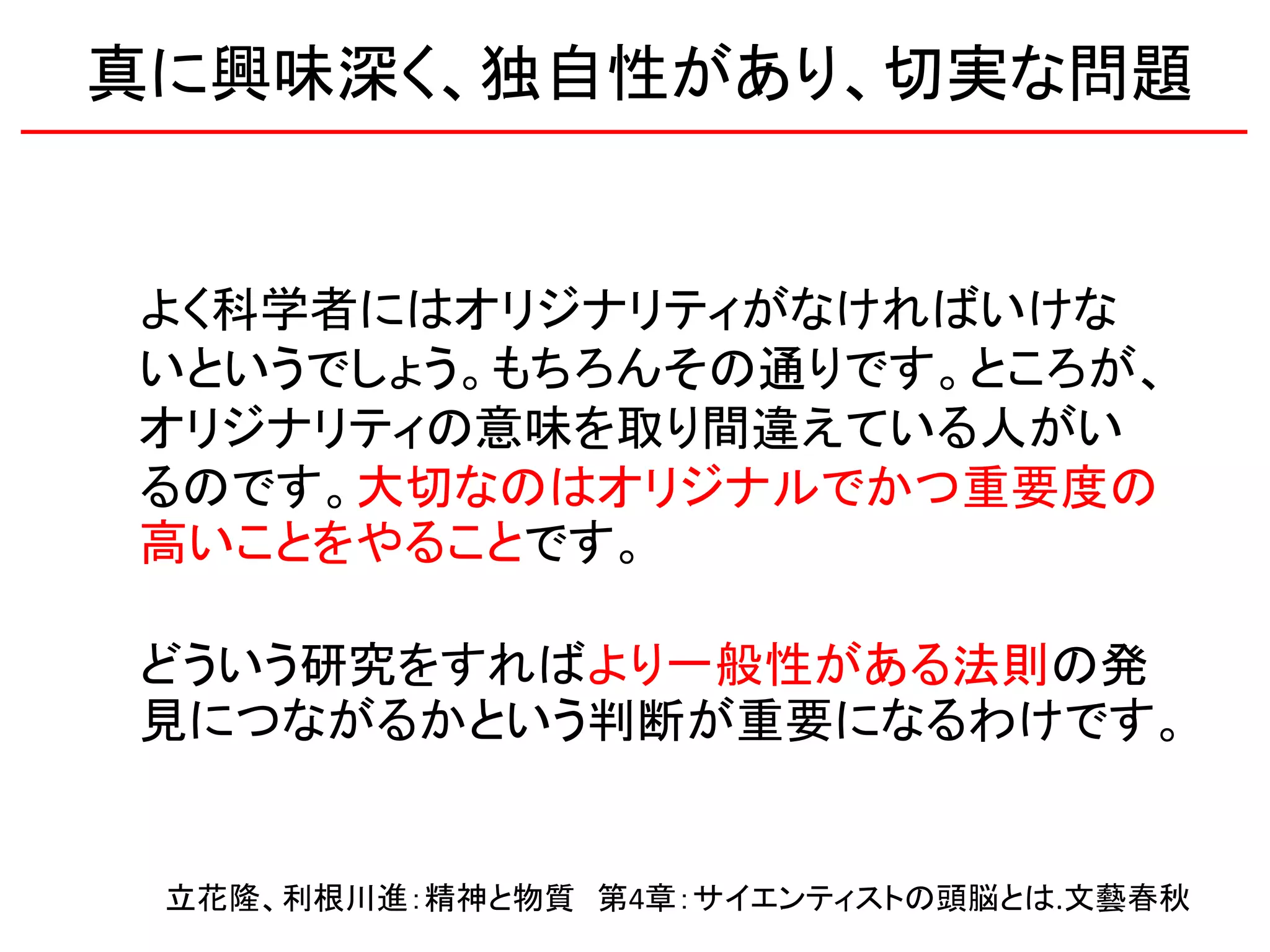 よく科学者にはオリジナリティがなければいけな
いというでしょう。もちろんその通りです。ところが、
オリジナリティの意味を取り間違えている人がい
るのです。大切なのはオリジナルでかつ重要度の
高いことをやることです。
どういう研究をすればより一般性がある法則の発
見につながるかという判断が重要になるわけです。
立花隆、利根川進：精神と物質 第4章：サイエンティストの頭脳とは.文藝春秋
真に興味深く、独自性があり、切実な問題
 