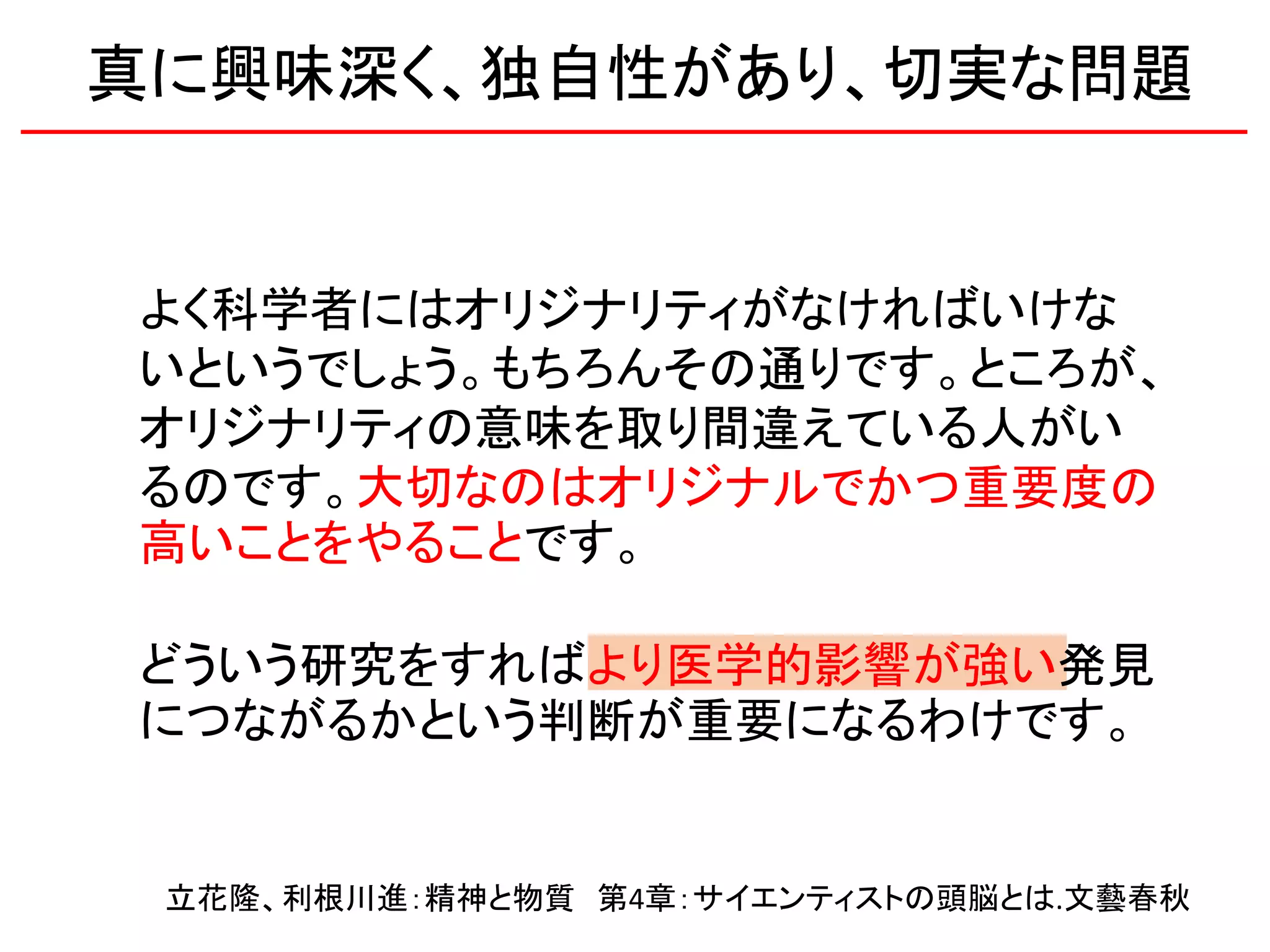 よく科学者にはオリジナリティがなければいけな
いというでしょう。もちろんその通りです。ところが、
オリジナリティの意味を取り間違えている人がい
るのです。大切なのはオリジナルでかつ重要度の
高いことをやることです。
どういう研究をすればより医学的影響が強い発見
につながるかという判断が重要になるわけです。
立花隆、利根川進：精神と物質 第4章：サイエンティストの頭脳とは.文藝春秋
真に興味深く、独自性があり、切実な問題
 