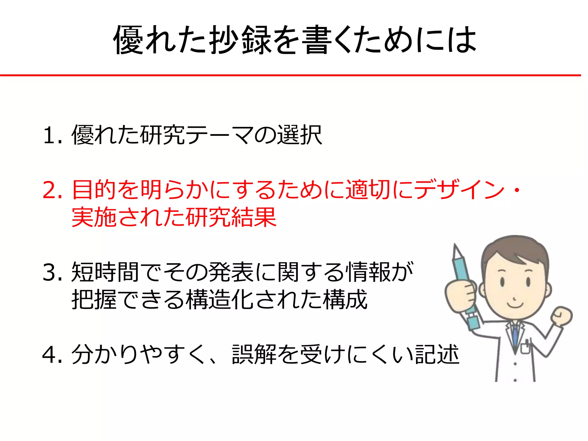1. 優れた研究テーマの選択
2. 目的を明らかにするために適切にデザイン・
実施された研究結果
3. 短時間でその発表に関する情報が
把握できる構造化された構成
4. 分かりやすく、誤解を受けにくい記述
優れた抄録を書くためには
 
