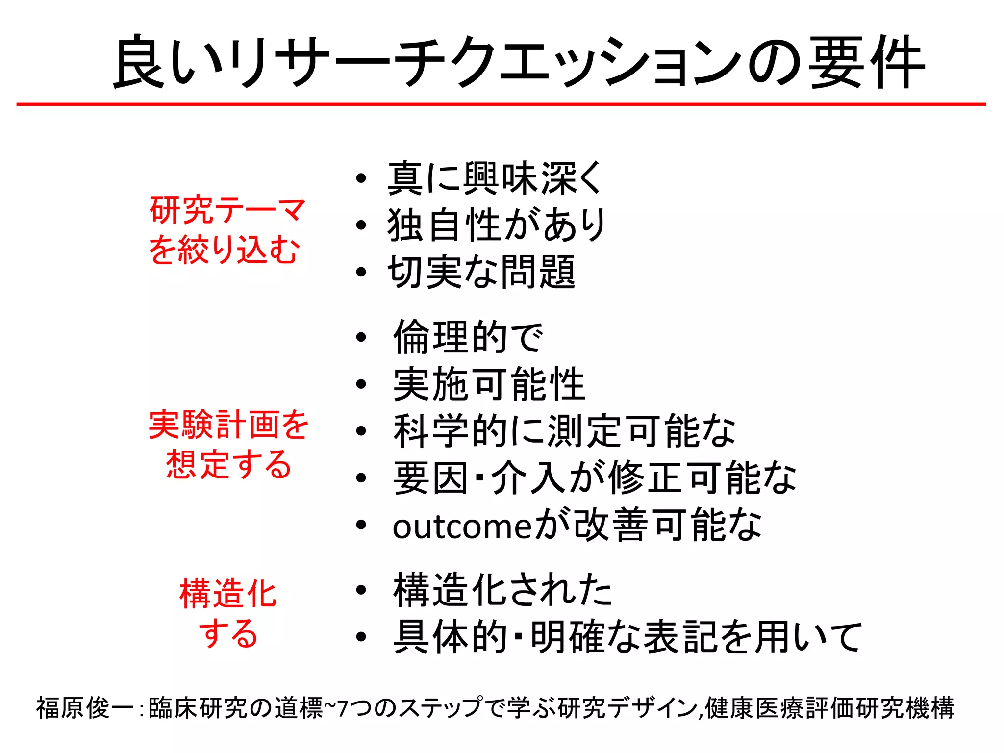 良いリサーチクエッションの要件
• 真に興味深く
• 独自性があり
• 切実な問題
• 倫理的で
• 実施可能性
• 科学的に測定可能な
• 要因・介入が修正可能な
• outcomeが改善可能な
• 構造化された
• 具体的・明確な表記を用いて
研究テーマ
を絞り込む
実験計画を
想定する
構造化
する
福原俊一：臨床研究の道標~7つのステップで学ぶ研究デザイン,健康医療評価研究機構
 