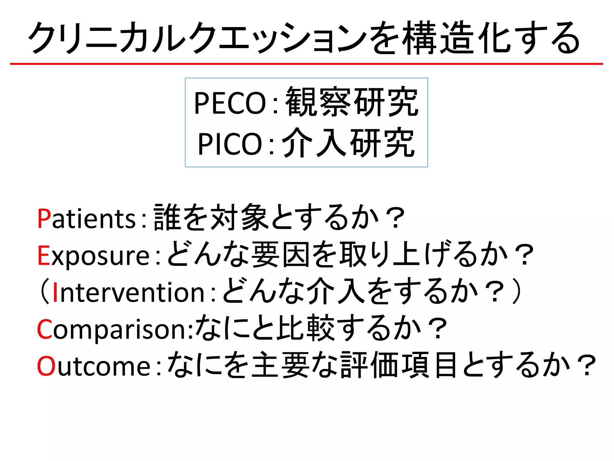 クリニカルクエッションを構造化する
PECO：観察研究
PICO：介入研究
Patients：誰を対象とするか？
Exposure：どんな要因を取り上げるか？
（Intervention：どんな介入をするか？）
Comparison:なにと比較するか？
Outcome：なにを主要な評価項目とするか？
 