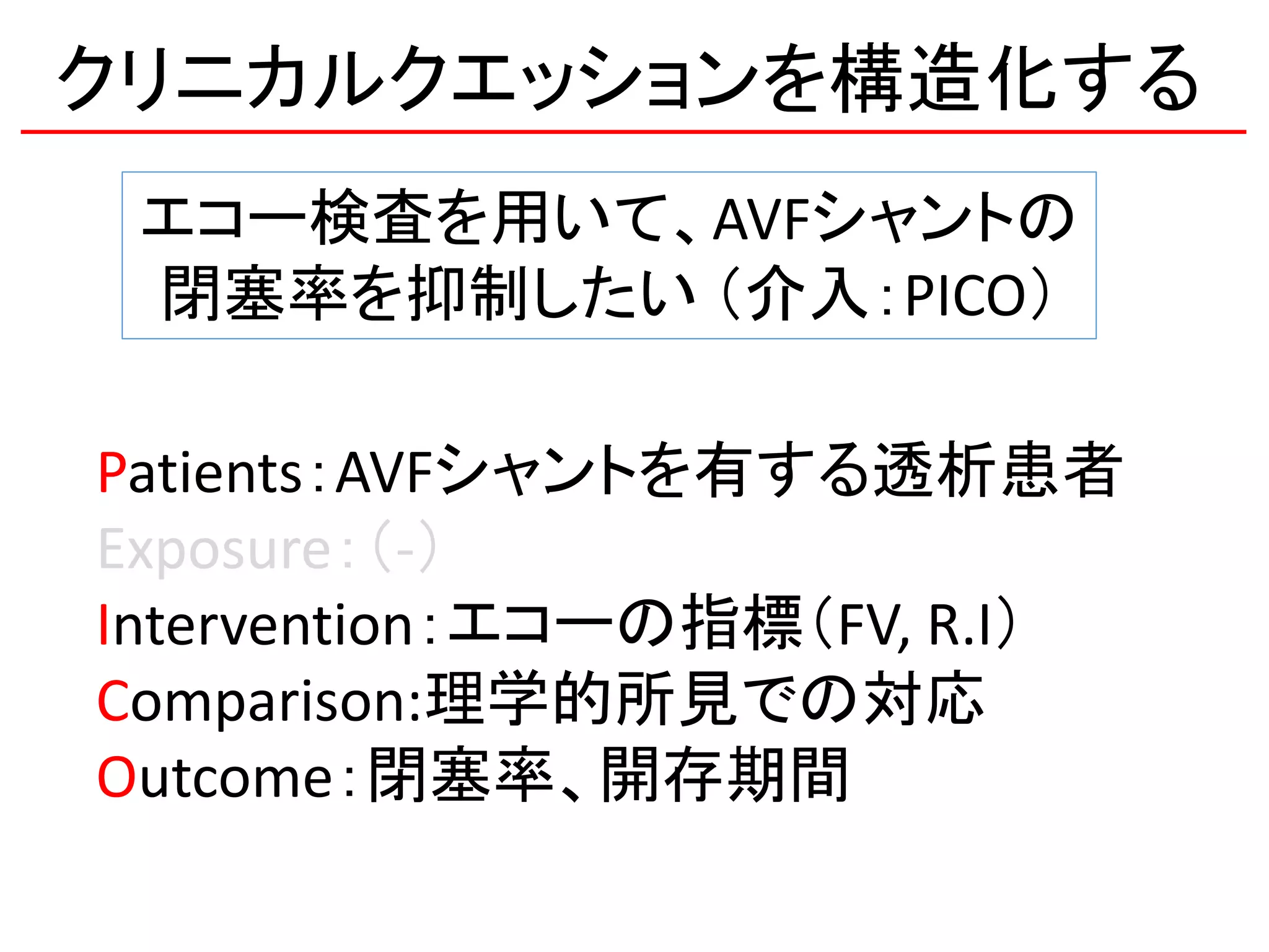 クリニカルクエッションを構造化する
エコー検査を用いて、AVFシャントの
閉塞率を抑制したい （介入：PICO）
Patients：AVFシャントを有する透析患者
Exposure：（-）
Intervention：エコーの指標（FV, R.I）
Comparison:理学的所見での対応
Outcome：閉塞率、開存期間
 