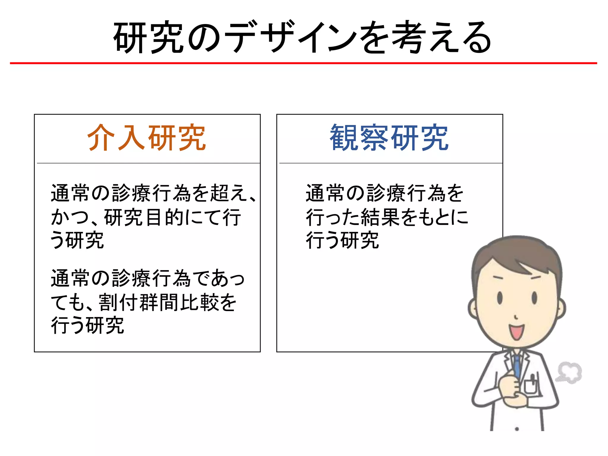 研究のデザインを考える
観察研究介入研究
通常の診療行為を
行った結果をもとに
行う研究
通常の診療行為を超え、
かつ、研究目的にて行
う研究
通常の診療行為であっ
ても、割付群間比較を
行う研究
 