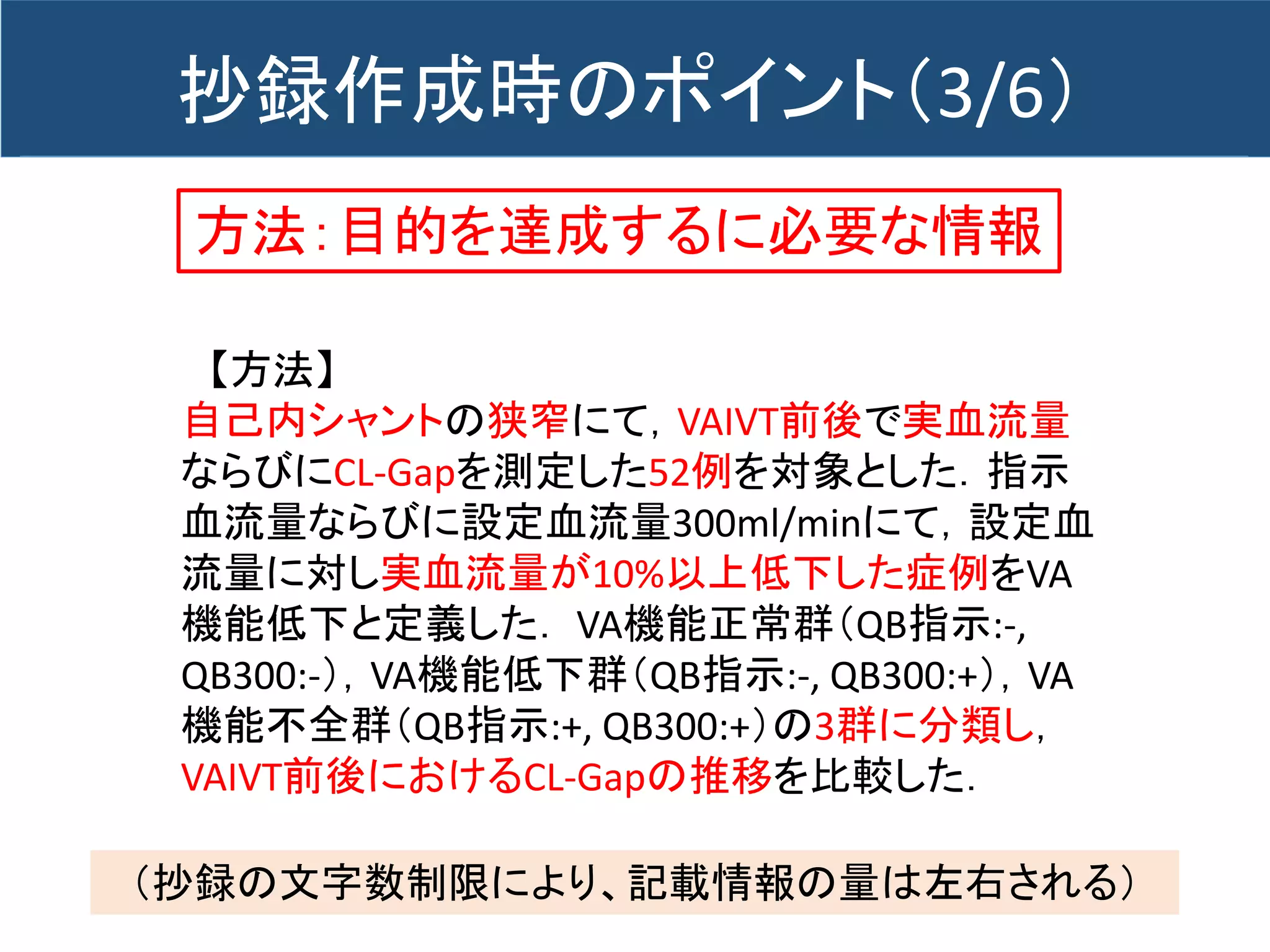 方法：目的を達成するに必要な情報
【方法】
自己内シャントの狭窄にて，VAIVT前後で実血流量
ならびにCL-Gapを測定した52例を対象とした．指示
血流量ならびに設定血流量300ml/minにて，設定血
流量に対し実血流量が10%以上低下した症例をVA
機能低下と定義した． VA機能正常群（QB指示:-,
QB300:-），VA機能低下群（QB指示:-, QB300:+），VA
機能不全群（QB指示:+, QB300:+）の3群に分類し，
VAIVT前後におけるCL-Gapの推移を比較した．
抄録作成時のポイント（3/6）
（抄録の文字数制限により、記載情報の量は左右される）
 