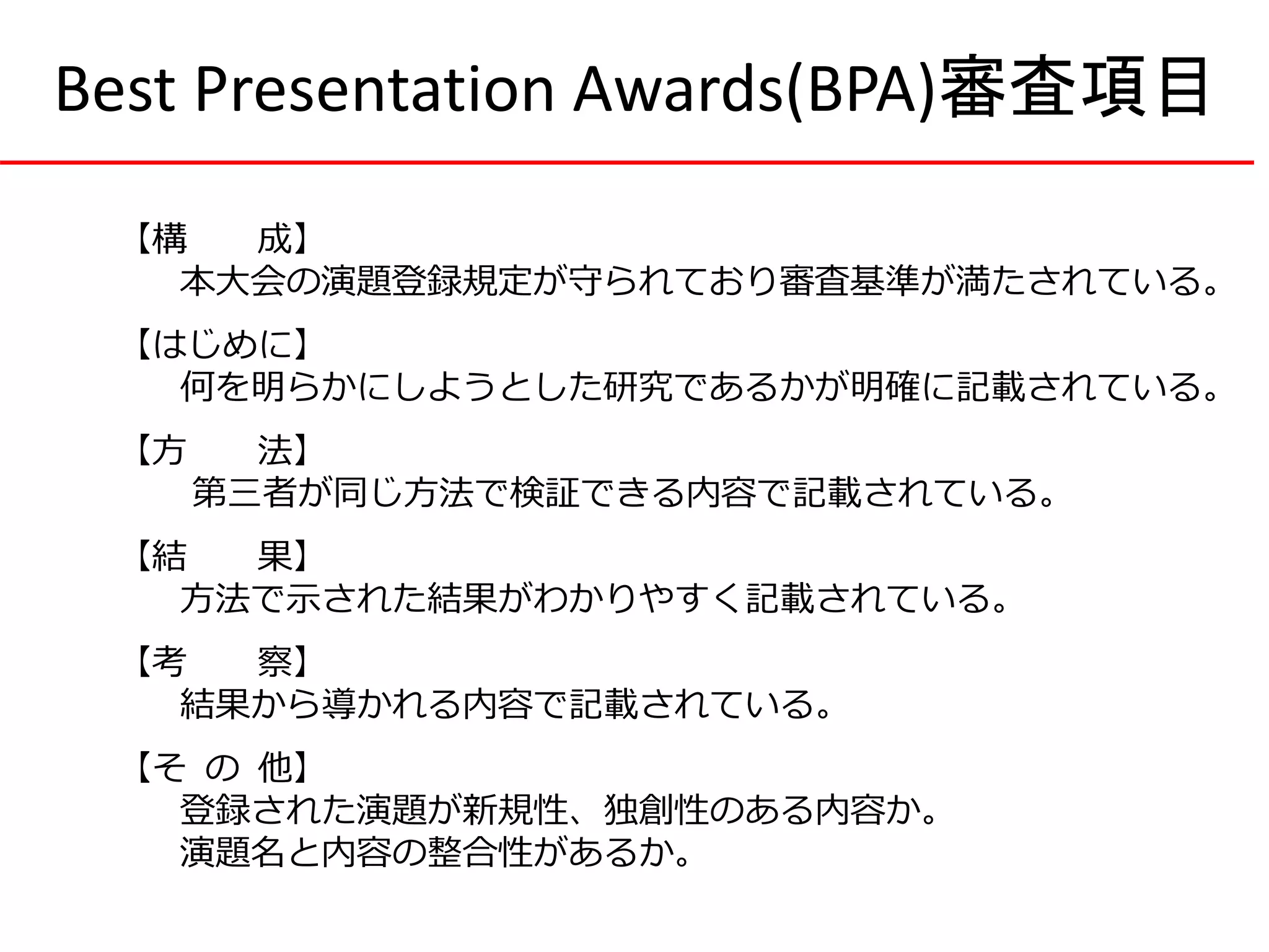 【構 成】
本大会の演題登録規定が守られており審査基準が満たされている。
【はじめに】
何を明らかにしようとした研究であるかが明確に記載されている。
【方 法】
第三者が同じ方法で検証できる内容で記載されている。
【結 果】
方法で示された結果がわかりやすく記載されている。
【考 察】
結果から導かれる内容で記載されている。
【そ の 他】
登録された演題が新規性、独創性のある内容か。
演題名と内容の整合性があるか。
Best Presentation Awards(BPA)審査項目
 