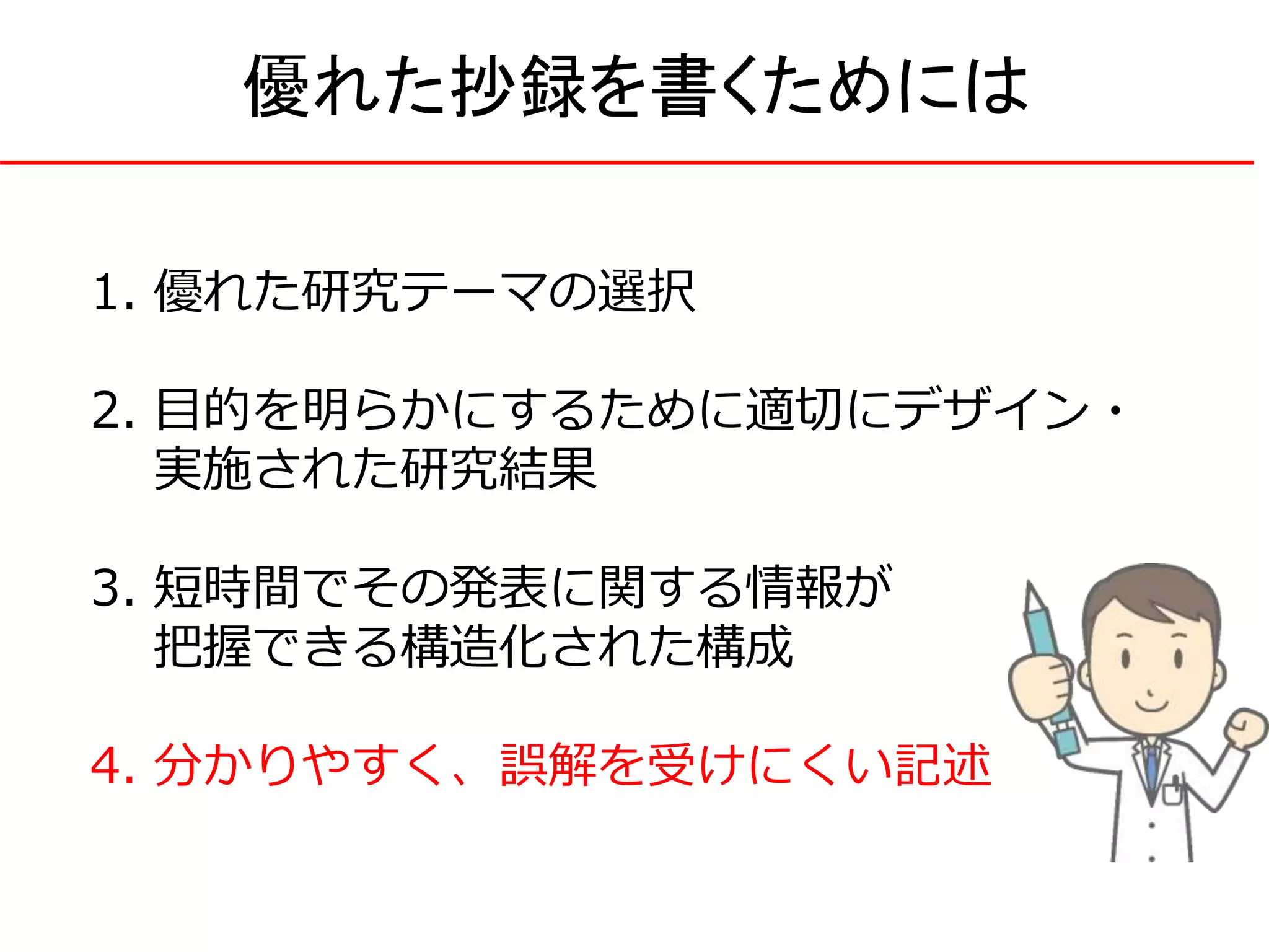 1. 優れた研究テーマの選択
2. 目的を明らかにするために適切にデザイン・
実施された研究結果
3. 短時間でその発表に関する情報が
把握できる構造化された構成
4. 分かりやすく、誤解を受けにくい記述
優れた抄録を書くためには
 