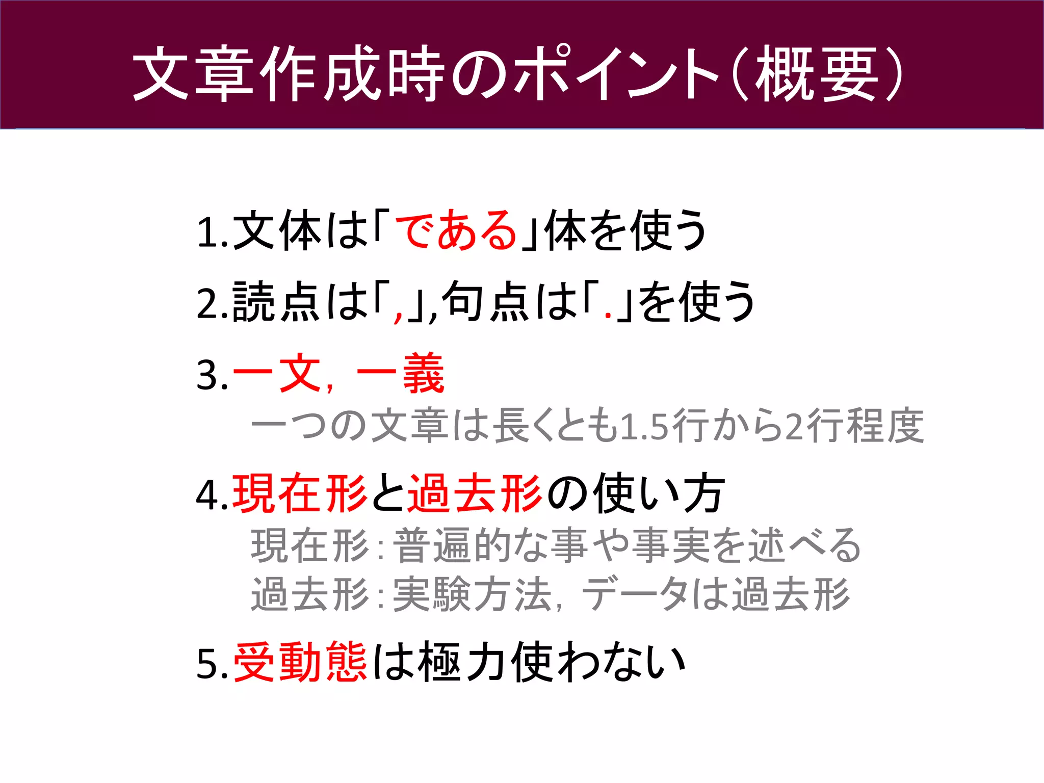 文章作成時のポイント（概要）
1.文体は「である」体を使う
2.読点は「,」,句点は「.」を使う
3.一文，一義
一つの文章は長くとも1.5行から2行程度
4.現在形と過去形の使い方
現在形：普遍的な事や事実を述べる
過去形：実験方法，データは過去形
5.受動態は極力使わない
 