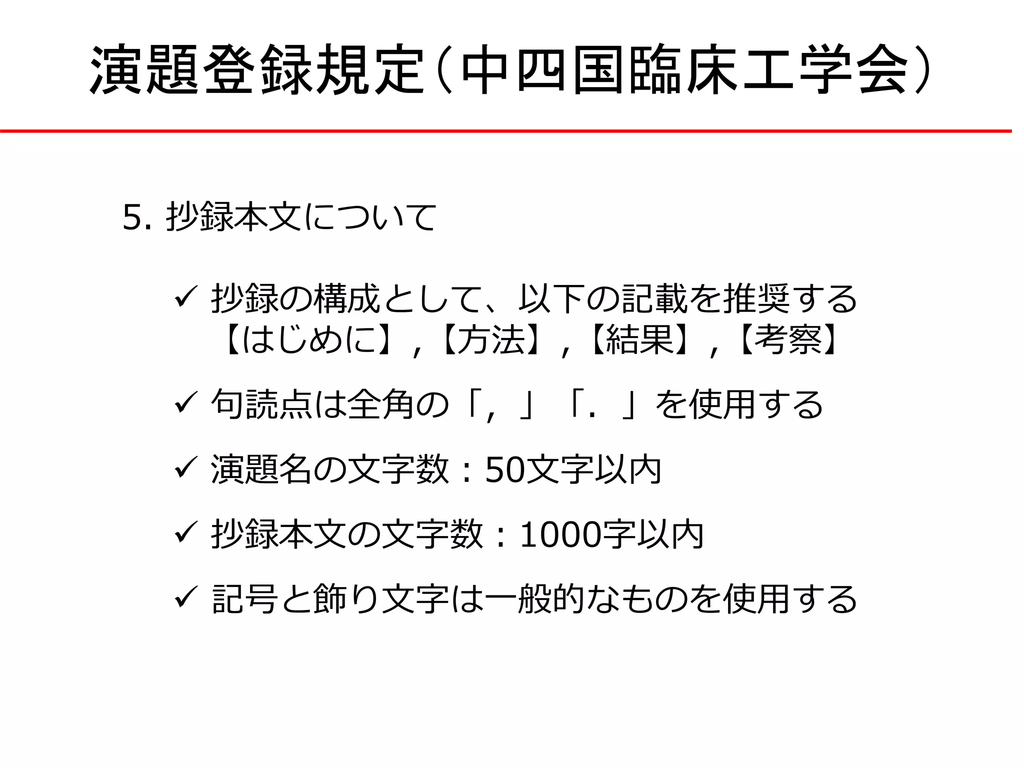 5. 抄録本文について
 抄録の構成として、以下の記載を推奨する
【はじめに】,【方法】,【結果】,【考察】
 句読点は全角の「，」「．」を使用する
 演題名の文字数：50文字以内
 抄録本文の文字数：1000字以内
 記号と飾り文字は一般的なものを使用する
演題登録規定（中四国臨床工学会）
 