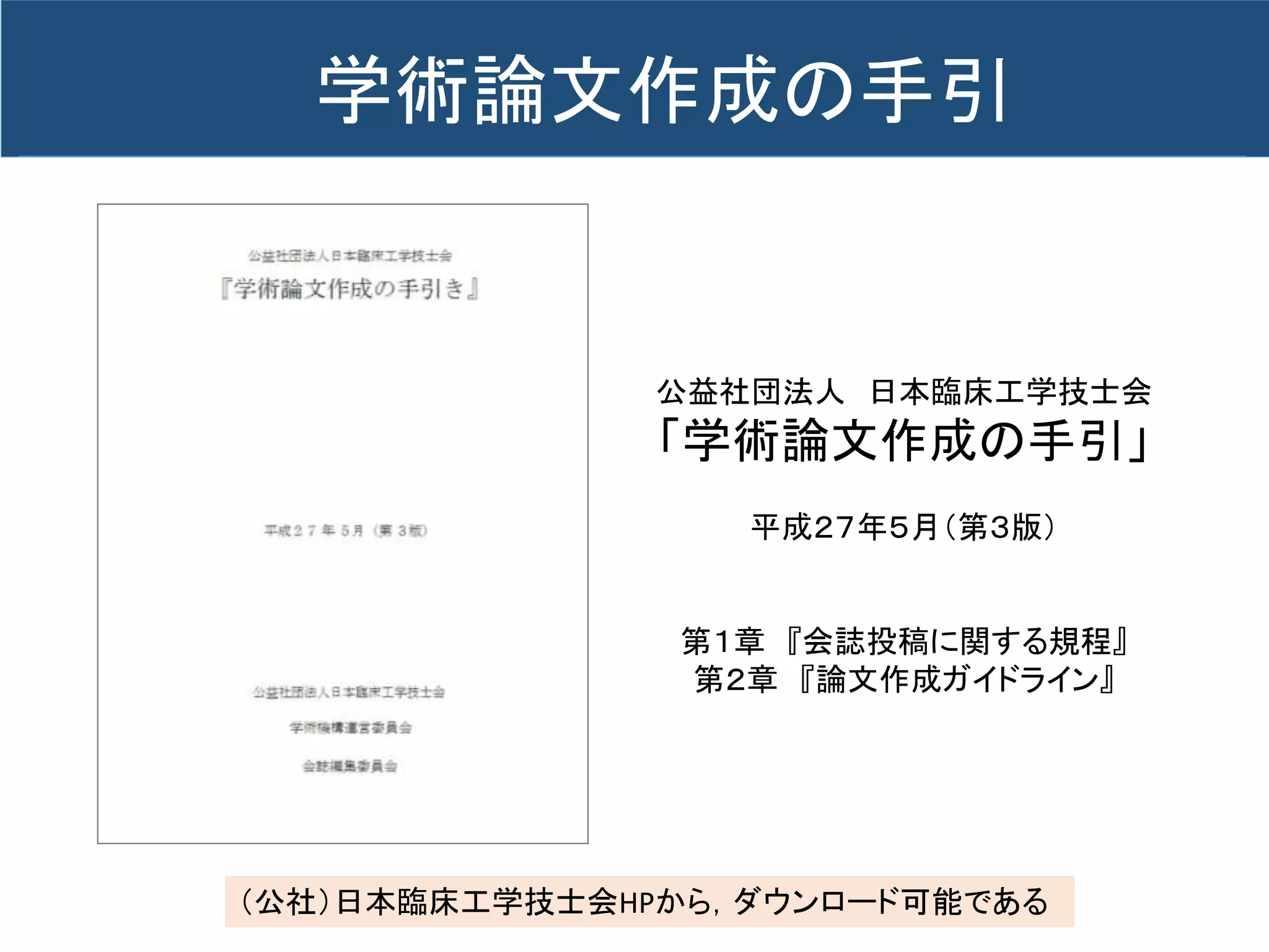 公益社団法人 日本臨床工学技士会
「学術論文作成の手引」
平成２７年５月（第３版）
第１章 『会誌投稿に関する規程』
第２章 『論文作成ガイドライン』
（公社）日本臨床工学技士会HPから，ダウンロード可能である
学術論文作成の手引
 