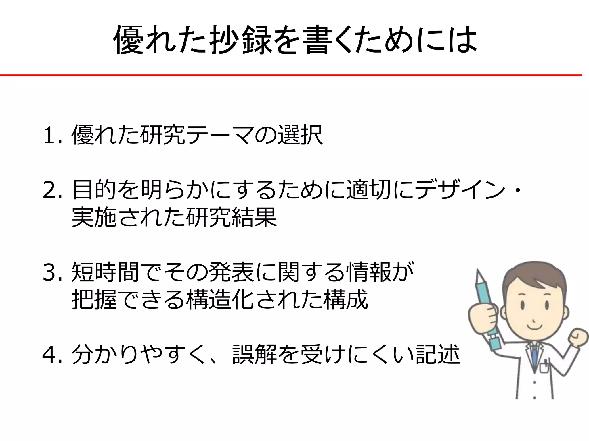 1. 優れた研究テーマの選択
2. 目的を明らかにするために適切にデザイン・
実施された研究結果
3. 短時間でその発表に関する情報が
把握できる構造化された構成
4. 分かりやすく、誤解を受けにくい記述
優れた抄録を書くためには
 