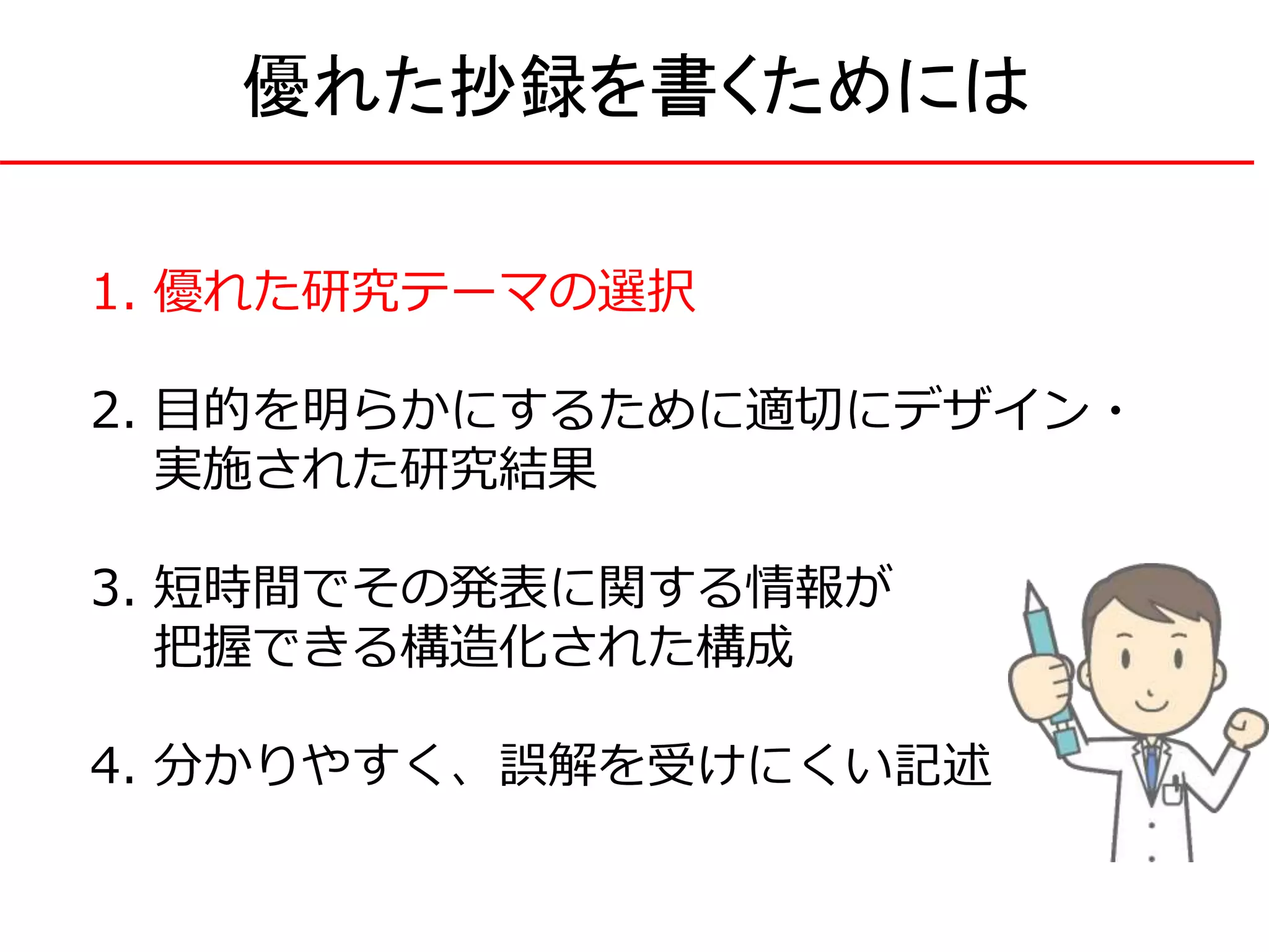 1. 優れた研究テーマの選択
2. 目的を明らかにするために適切にデザイン・
実施された研究結果
3. 短時間でその発表に関する情報が
把握できる構造化された構成
4. 分かりやすく、誤解を受けにくい記述
優れた抄録を書くためには
 