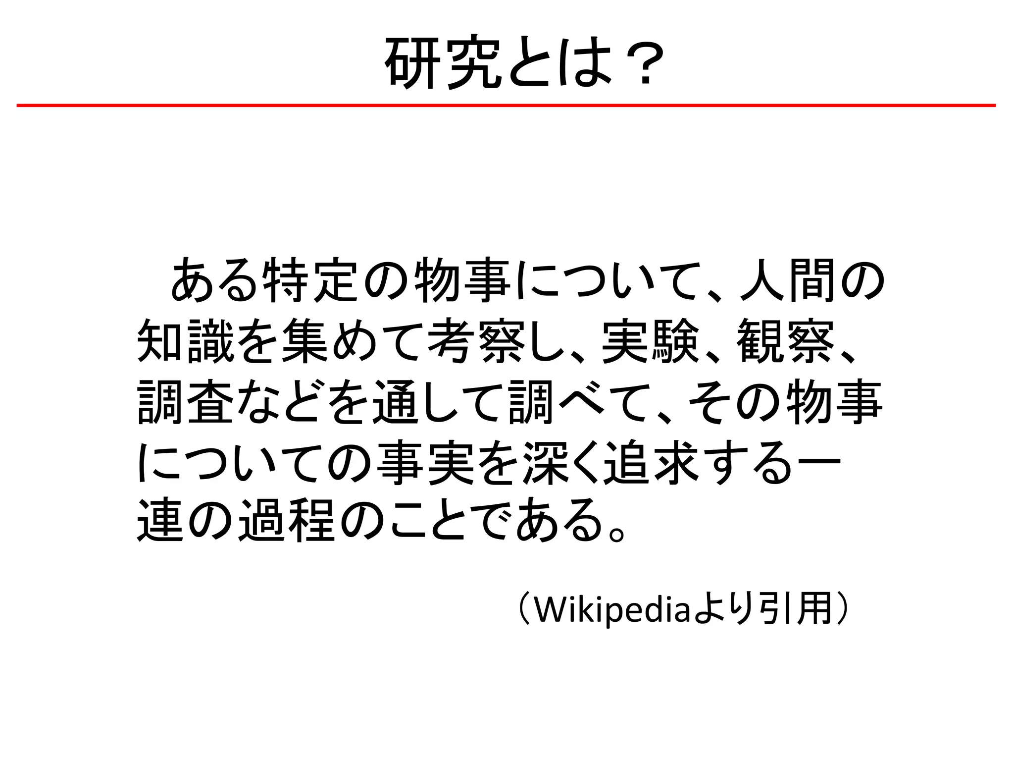研究とは？
ある特定の物事について、人間の
知識を集めて考察し、実験、観察、
調査などを通して調べて、その物事
についての事実を深く追求する一
連の過程のことである。
（Wikipediaより引用）
 