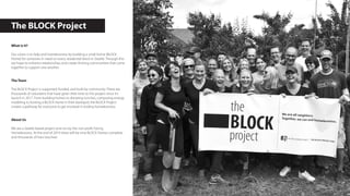 The BLOCK Project
What is it?
Our vision is to help end homelessness by building a small home (BLOCK
Home) for someone in need on every residential block in Seattle. Through this
we hope to enhance relationships and create thriving communities that come
together to support one another.
The Team
The BLOCK Project is supported, funded, and built by community. There are
thousands of volunteers that have given their time to this project since it’s
launch in 2017. From building homes to donating lunches, computing energy
modeling to hosting a BLOCK Home in their backayrd, the BLOCK Project
creates a pathway for everyone to get involved in ending homelessness.
About Us
We are a Seattle based project and run by the non-profit Facing
Homelessness. At the end of 2019 there will be nine BLOCK Homes complete
and thousands of lives touched.
 