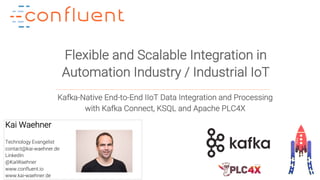 1Confidential
Flexible and Scalable Integration in
Automation Industry / Industrial IoT
Kai Waehner
Technology Evangelist
contact@kai-waehner.de
LinkedIn
@KaiWaehner
www.confluent.io
www.kai-waehner.de
Kafka-Native End-to-End IIoT Data Integration and Processing
with Kafka Connect, KSQL and Apache PLC4X
 