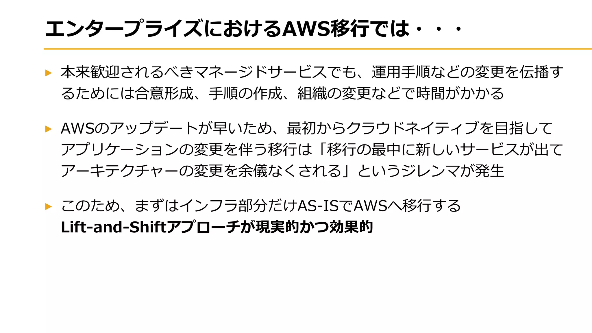 エンタープライズにおけるAWS移行では・・・
本来歓迎されるべきマネージドサービスでも、運用手順などの変更を伝播す
るためには合意形成、手順の作成、組織の変更などで時間がかかる
AWSのアップデートが早いため、最初からクラウドネイティブを目指して
アプリケーションの変更を伴う移行は「移行の最中に新しいサービスが出て
アーキテクチャーの変更を余儀なくされる」というジレンマが発生
このため、まずはインフラ部分だけAS-ISでAWSへ移行する
Lift-and-Shiftアプローチが現実的かつ効果的
 