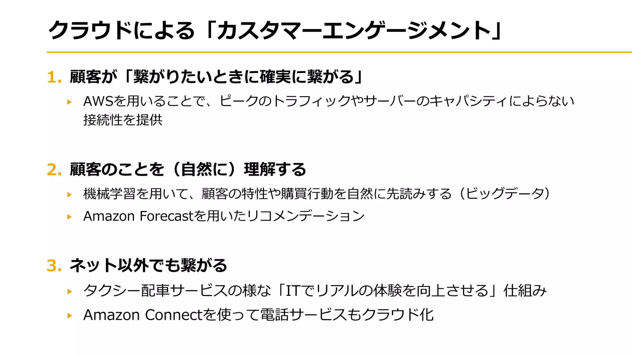 クラウドによる「カスタマーエンゲージメント」
1. 顧客が「繋がりたいときに確実に繋がる」
AWSを用いることで、ピークのトラフィックやサーバーのキャパシティによらない
接続性を提供
2. 顧客のことを（自然に）理解する
機械学習を用いて、顧客の特性や購買行動を自然に先読みする（ビッグデータ）
Amazon Forecastを用いたリコメンデーション
3. ネット以外でも繋がる
タクシー配車サービスの様な「ITでリアルの体験を向上させる」仕組み
Amazon Connectを使って電話サービスもクラウド化
 
