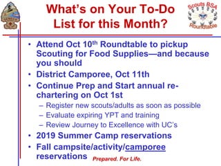 Prepared. For Life.
What’s on Your To-Do
List for this Month?
• Attend Oct 10th Roundtable to pickup
Scouting for Food Supplies—and because
you should
• District Camporee, Oct 11th
• Continue Prep and Start annual re-
chartering on Oct 1st
– Register new scouts/adults as soon as possible
– Evaluate expiring YPT and training
– Review Journey to Excellence with UC’s
• 2019 Summer Camp reservations
• Fall campsite/activity/camporee
reservations
 