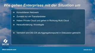 10
Wie gehen Enterprises mit der Situation um
 Konsolidieren Netzwerk
 Zumeist nur ein Transitanbieter
 Haben Private Cloud und gehen in Richtung Multi Cloud
 Herausforderung: Knowlegde
 Vermehrt wird DE-CIX als Aggregationspunkt in Diskussion gebracht
 