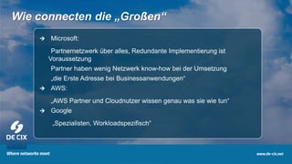 8
Wie connecten die „Großen“
 Microsoft:
• Partnernetzwerk über alles, Redundante Implementierung ist
Voraussetzung
• Partner haben wenig Netzwerk know-how bei der Umsetzung
• „die Erste Adresse bei Businessanwendungen“
 AWS:
• „AWS Partner und Cloudnutzer wissen genau was sie wie tun“
 Google
„Spezialisten, Workloadspezifisch“
 