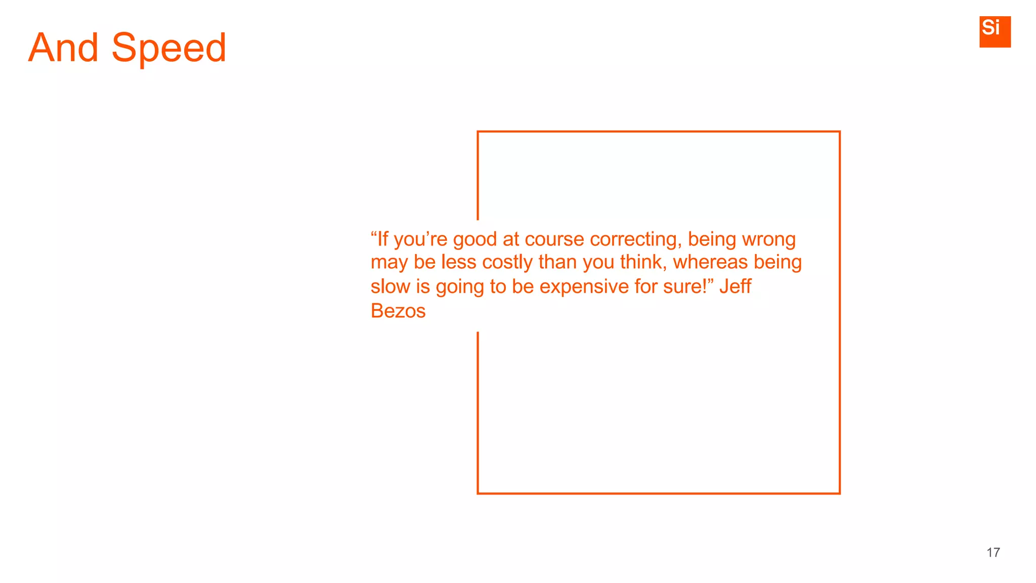 And Speed
17
“If you’re good at course correcting, being wrong
may be less costly than you think, whereas being
slow is going to be expensive for sure!” Jeff
Bezos
 