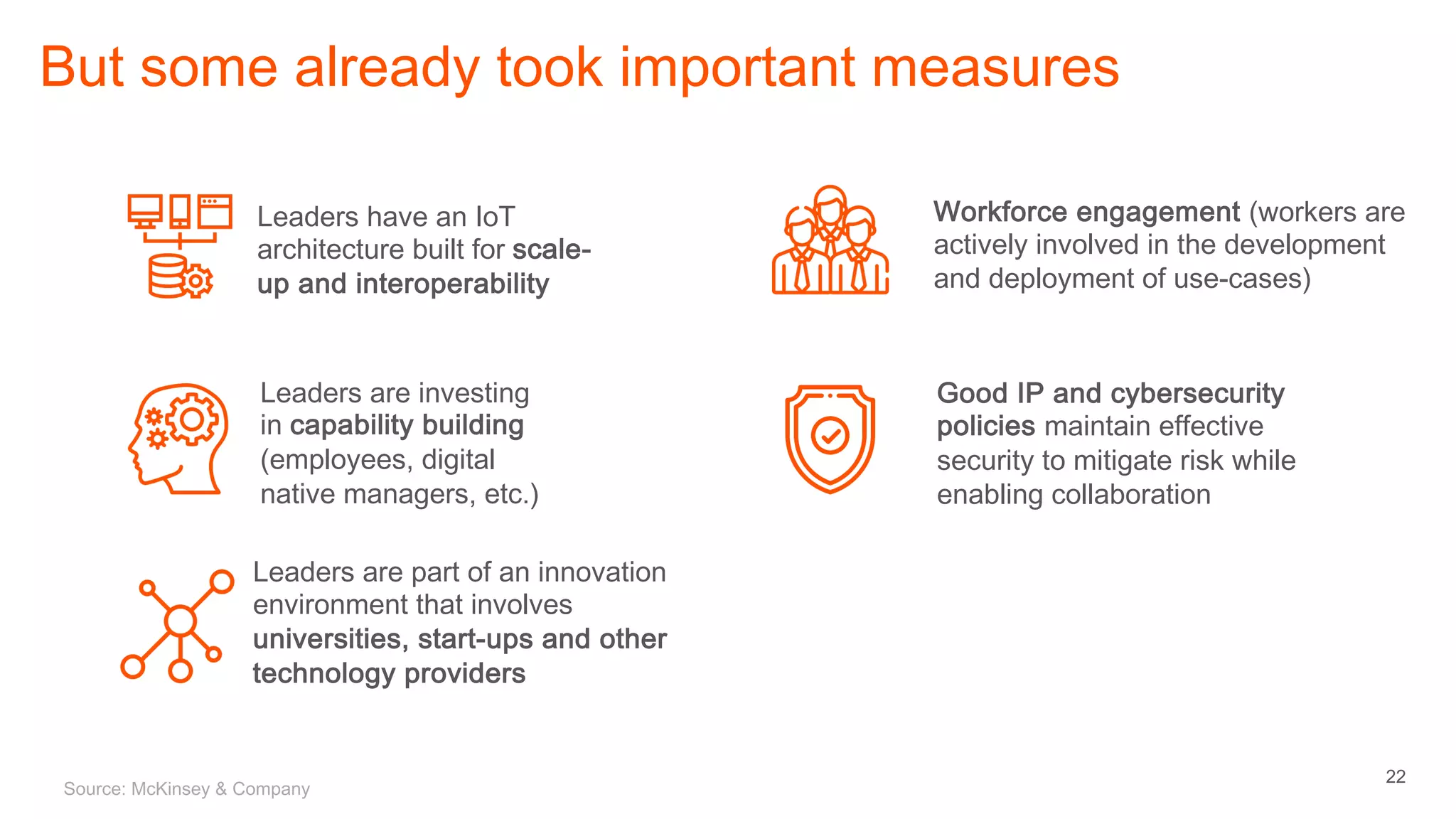 22
But some already took important measures
Good IP and cybersecurity
policies maintain effective
security to mitigate risk while
enabling collaboration
Leaders have an IoT
architecture built for scale-
up and interoperability
Leaders are investing
in capability building
(employees, digital
native managers, etc.)
Workforce engagement (workers are
actively involved in the development
and deployment of use-cases)
Leaders are part of an innovation
environment that involves
universities, start-ups and other
technology providers
Source: McKinsey & Company
 