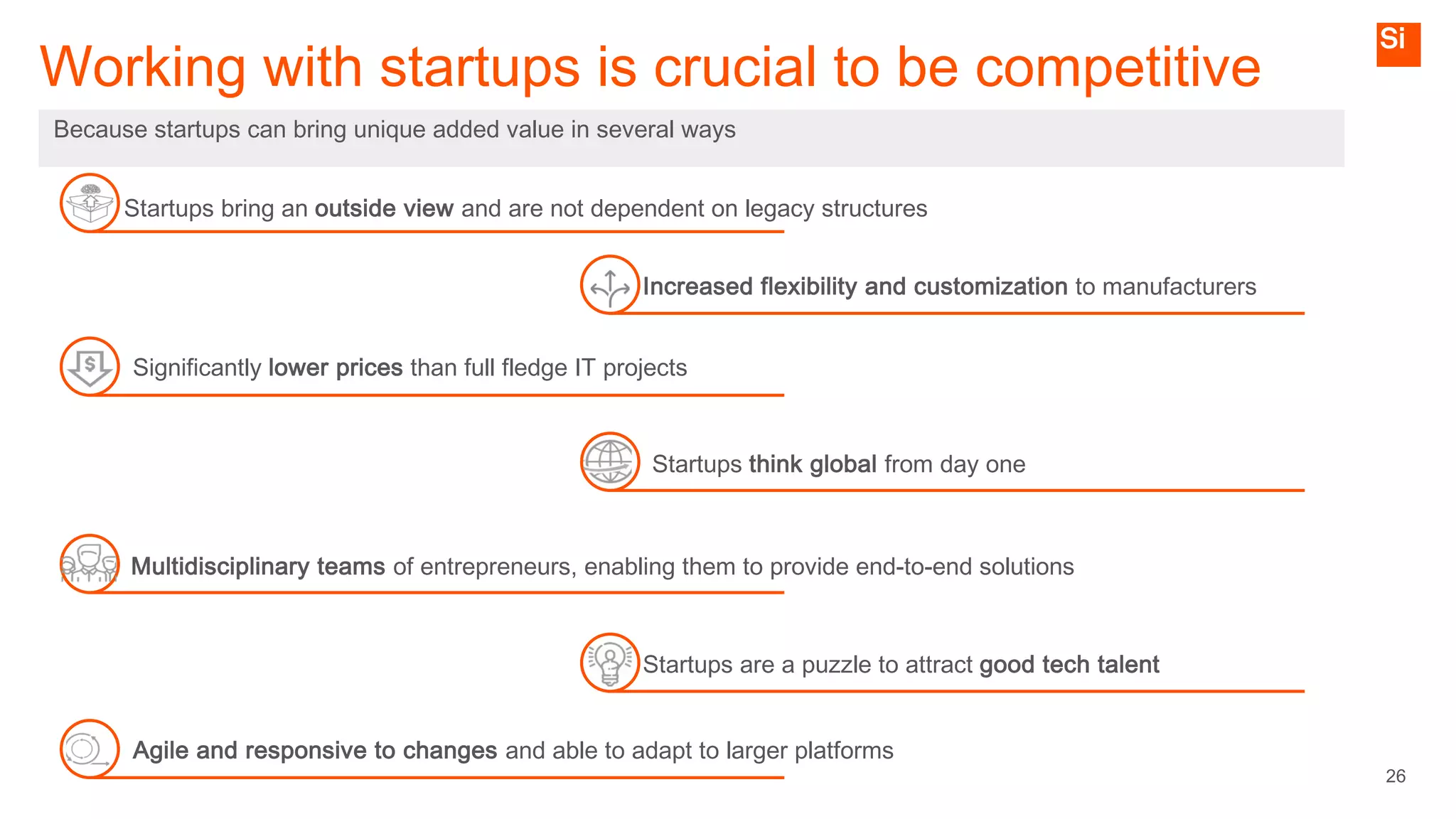 26
Working with startups is crucial to be competitive
Because startups can bring unique added value in several ways
Increased flexibility and customization to manufacturers
Startups bring an outside view and are not dependent on legacy structures
Significantly lower prices than full fledge IT projects
Multidisciplinary teams of entrepreneurs, enabling them to provide end-to-end solutions
Agile and responsive to changes and able to adapt to larger platforms
Startups are a puzzle to attract good tech talent
Startups think global from day one
 